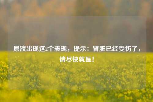 尿液出现这2个表现，提示：肾脏已经受伤了，请尽快就医！